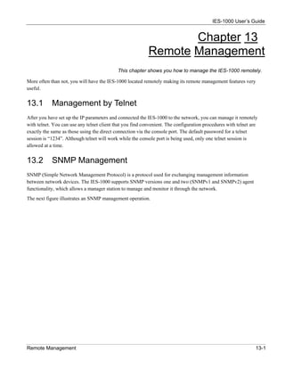 IES-1000 User’s Guide


                                                                  Chapter 13
                                                           Remote Management
                                            This chapter shows you how to manage the IES-1000 remotely.

More often than not, you will have the IES-1000 located remotely making its remote management features very
useful.


13.1        Management by Telnet
After you have set up the IP parameters and connected the IES-1000 to the network, you can manage it remotely
with telnet. You can use any telnet client that you find convenient. The configuration procedures with telnet are
exactly the same as those using the direct connection via the console port. The default password for a telnet
session is “1234”. Although telnet will work while the console port is being used, only one telnet session is
allowed at a time.


13.2        SNMP Management
SNMP (Simple Network Management Protocol) is a protocol used for exchanging management information
between network devices. The IES-1000 supports SNMP versions one and two (SNMPv1 and SNMPv2) agent
functionality, which allows a manager station to manage and monitor it through the network.
The next figure illustrates an SNMP management operation.




Remote Management                                                                                               13-1
 