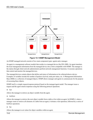 IES-1000 User’s Guide




                                   Figure 13-1 SNMP Management Model
An SNMP managed network consists of two main component types: agents and a manager.
An agent is a management software module that resides in a managed device (the IES-1000). An agent translates
the local management information from the managed device into a form compatible with SNMP. The manager is
the station through which network administrators perform network management functions. It executes operations
that control and monitor the managed devices.
The managed devices contain objects that define each piece of information to be collected about a device.
Examples of variables include the number of packets received, node port status, etc. A Management Information
Base (MIB) is a collection of managed objects. SNMP allows manager and agents to communicate for the purpose
of accessing these objects.
SNMP itself is a simple request/response protocol based on the manager/agent model. The manager issues a
request and the agent returns responses using the following protocol operations:
♦ Get
Allows the manager to retrieve an object variable from the agent.
♦ GetNext
Allows the manager to retrieve the next object variable from a table or list within an agent. In SNMPv1, when a
manager wants to retrieve all elements of a table from an agent, it initiates a Get operation, followed by a series of
GetNext operations.
♦ Set
Allows the manager to set values for object variables within an agent.
13-2                                                                                           Remote Management
 