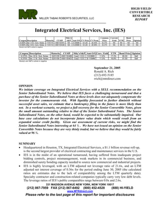 HIGH-YIELD/
                                                                                                                               CONVERTIBLE
                                                                                                                                 RESEARCH
                                MILLER TABAK ROBERTS SECURITIES, LLC                                                              REPORT
__________________________________________________

                        Integrated Electrical Services, Inc. (IES)
                                                                Mdy's/                         Common       Current       Bond
Coupon Description                       Maturity    CUSIP       S&P Amt O/S CV Price CV Prem.  Price        Yield YTW    Price    Opinion
 6.500% Ser. A Sr. Conv. Notes           11/01/14   45811EAF0    NA   $ 30MM   $ 3.25   20.43%     $ 2.70     NA    NA        NA     NA
 6.500% Ser. B Sr. Conv. Notes           11/01/14   45811EAG8    NA   $ 20MM   $ 3.25   20.36%     $ 2.70     NA    NA        NA     NA
Moody's and S&P's outlook is negative.



 Coupon Description                           Maturity       CUSIP    Mdy's/S&P Amt O/S Curr. Yield         YTW     Bond Price Opinion
  9.375% Ser. B Sr. Sub. Notes                 02/01/09   45811EAB9    Caa2 / CCC    $ 63MM      11.6%      17.3%     80.50        Sell
  9.375% Ser. C Sr. Sub. Notes                 02/01/09   45811EAE3    Caa2 / CCC   $ 110MM      11.5%      16.8%     81.50        Sell
Moody's and S&P's outlook is negative.



                                                                                          September 21, 2005
                                                                                          Ronald A. Rich
                                                                                          (212) 692-5185
                                                                                          rrich@mtrdirect.com

OPINION
We initiate coverage on Integrated Electrical Services with a SELL recommendation on the
Senior Subordinated Notes. We believe that IES faces a challenging turnaround and that a
purchase of the Senior Subordinated Notes at these levels does not adequately compensate the
investor for the commensurate risk. With liquidity forecasted to further diminish without
successful asset sales, we estimate that a bankruptcy filing in the future is more likely than
not. In a workout scenario, we project a full recovery for the Senior Convertible Notes, given
the small amount outstanding relative to that of the Senior Subordinated Notes. The Senior
Subordinated Notes, on the other hand, would be expected to be substantially impaired. Our
base case calculations do not incorporate future value drain which would result from an
expanded senior credit facility. Given our assessment of current risks, we might find the
Senior Subordinated Notes interesting at 64 ½ . We have not issued an opinion on the Senior
Convertible Notes because they are very thinly traded, but we believe that they would be fairly
valued at 96 ½.


SUMMARY
• Headquartered in Houston, TX, Integrated Electrical Services, a $1.1 billion revenue roll-up,
  is the second largest provider of electrical contracting and maintenance services in the U.S.
• IES is in the midst of an operational turnaround, having suffered from inadequate project
  bidding controls, project mismanagement, weak markets in its commercial business, and
  diminished surety bonding capacity needed to source new commercial and industrial projects.
• IES is highly leveraged, with an LTM adjusted net leverage ratio of 21.6x, and an LTM
  adjusted net interest coverage of 0.36x for the period ending June 30, 2005 (the calculated
  ratios are estimates due to the lack of comparability among the LTM quarterly data).
  Specialty contractor and construction-related companies typically carry very low debt levels.
  The leverage ratios of IES’s public comparables range between 0.0x and 2.6x.
                                         331 MADISON AVENUE NEW YORK, NEW YORK 10017
            (212) 867-7959 FAX (212) 867-6492                                  (800) 452-4528               (888) HI-YIELD
                                                                 www.MTRdirect.com
          Please refer to the last page of this report for important disclosures
 