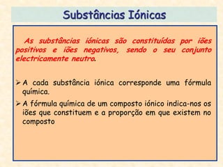 Substâncias Iónicas

   As substâncias iónicas são constituídas por iões
positivos e iões negativos, sendo o seu conjunto
electricamente neutro.


 A cada substância iónica corresponde uma fórmula
  química.
 A fórmula química de um composto iónico indica-nos os
  iões que constituem e a proporção em que existem no
  composto
 