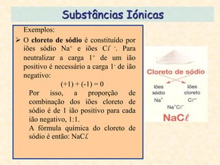 Substâncias Iónicas
  Exemplos:
 O cloreto de sódio é constituído por
  iões sódio Na+ e iões Cl -. Para
  neutralizar a carga 1+ de um ião
  positivo é necessário a carga 1- de ião
  negativo:
               (+1) + (-1) = 0
    Por isso, a proporção de
    combinação dos iões cloreto de
    sódio é de 1 ião positivo para cada
    ião negativo, 1:1.
    A fórmula química do cloreto de
    sódio é então: NaCl.
 