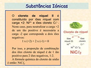 Substâncias Iónicas

   O cloreto de níquel II é
   constituído por iões níquel com
   carga +2: Ni2+ e iões cloreto Cl -.
   Neste caso, para neutralizar a carga +2
   de um ião positivo é necessária a
   carga -2 que corresponde a dois iões
   negativos:
           1 x (+2) + 2 x (-1) = 0

    Por isso, a proporção de combinação
    dos iões cloreto de níquel é de 1 ião
    positivo para 2 iões negativos, 1:2.
    A fórmula química do cloreto de sódio
é então: NiCl2.
 