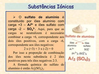 Substâncias Iónicas

     O sulfato de alumínio é
constituído por iões alumínio com
carga +3 – Al3+ e iões sulfato com
carga -2 – SO42-. Aqui, para que as
cargas se neutralizem é necessário
combinar a carga +6, correspondente aos
dois iões positivos, com a carga -6,
correspondente aos iões negativos:
            2 x (+3) + 3 x (-2) = 0
    Por isso a proporção de combinação
dos iões nesta substância é 2 iões
positivos para três iões negativos 2:3.
    A fórmula química do sulfato de
alumínio é então Al2(SO4)3.
 