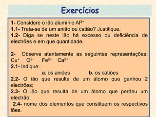 Exercícios
1- Considere o ião alumínio Al3+
1.1- Trata-se de um anião ou catião? Justifique.
1.2- Diga se neste ião há excesso ou deficiência de
electrões e em que quantidade.

2- Observe atentamente as seguintes representações:
Cu+ O2-       Fe2+ Ca2+
2.1- Indique:
              a. os aniões    b. os catiões
2.2- O ião que resulta de um átomo que ganhou 2
electrões;
2.3- O ião que resulta de um átomo que perdeu um
electrão;
 2.4- nome dos elementos que constituem os respectivos
iões.
 