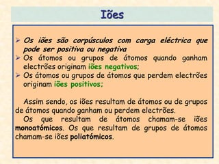 Iões

 Os iões são corpúsculos com carga eléctrica que
  pode ser positiva ou negativa
 Os átomos ou grupos de átomos quando ganham
  electrões originam iões negativos;
 Os átomos ou grupos de átomos que perdem electrões
  originam iões positivos;

  Assim sendo, os iões resultam de átomos ou de grupos
de átomos quando ganham ou perdem electrões.
  Os que resultam de átomos chamam-se iões
monoatómicos. Os que resultam de grupos de átomos
chamam-se iões poliatómicos.
 