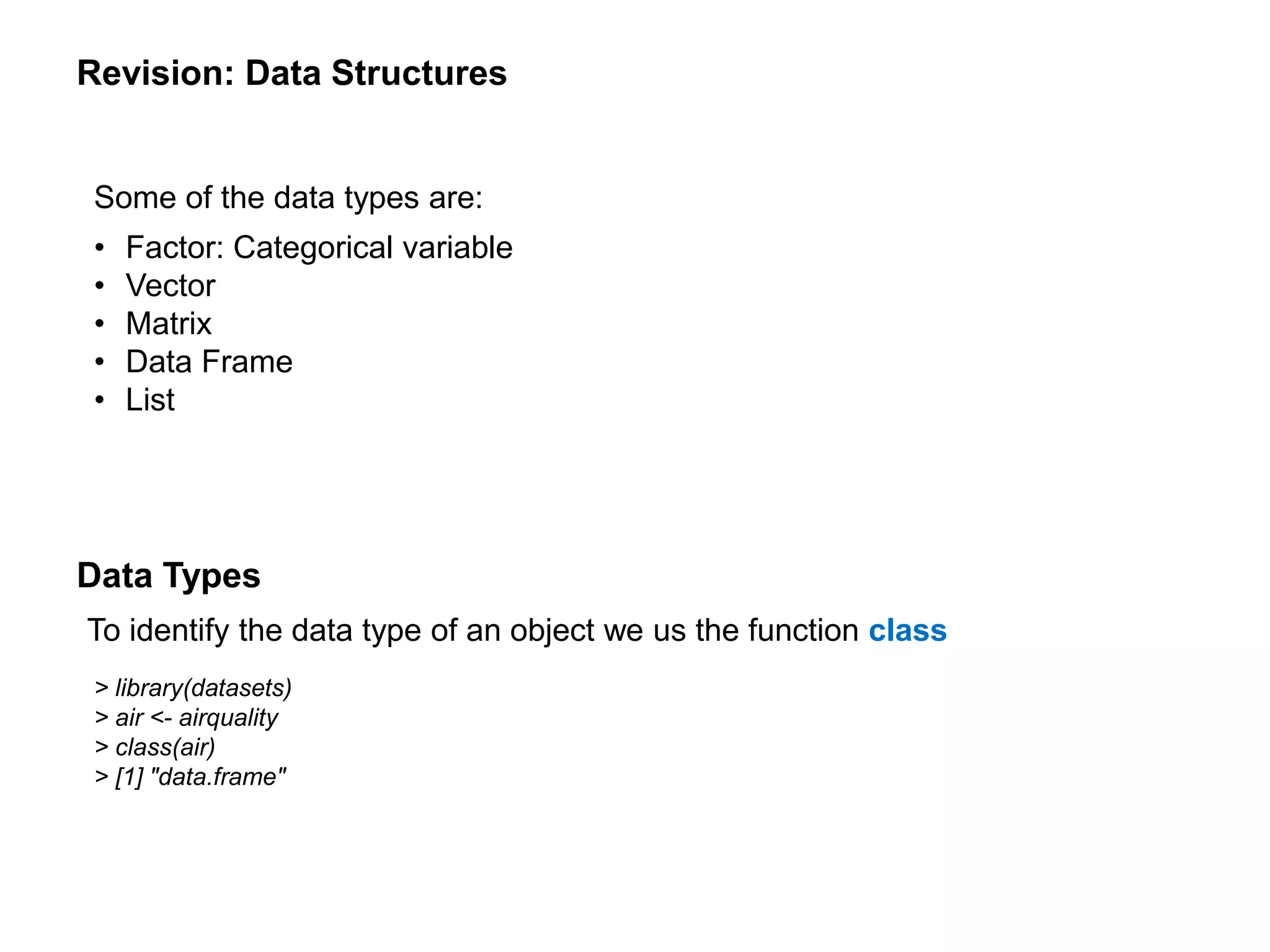 Revision: Data Structures
Some of the data types are:
• Factor: Categorical variable
• Vector
• Matrix
• Data Frame
• List
To identify the data type of an object we us the function class
> library(datasets)
> air <- airquality
> class(air)
> [1] "data.frame"
Data Types
 