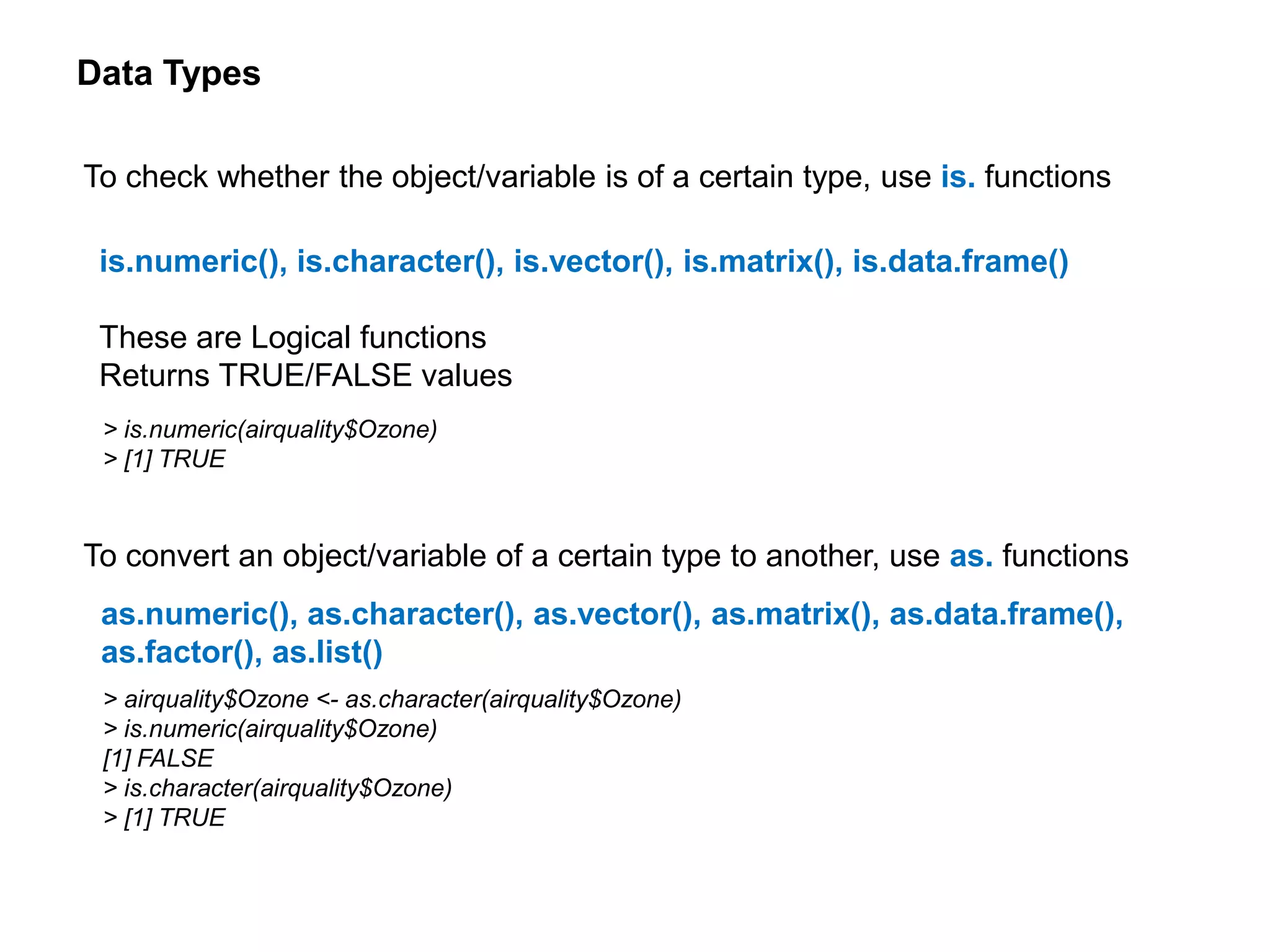 Data Types
To check whether the object/variable is of a certain type, use is. functions
is.numeric(), is.character(), is.vector(), is.matrix(), is.data.frame()
These are Logical functions
Returns TRUE/FALSE values
To convert an object/variable of a certain type to another, use as. functions
as.numeric(), as.character(), as.vector(), as.matrix(), as.data.frame(),
as.factor(), as.list()
> is.numeric(airquality$Ozone)
> [1] TRUE
> airquality$Ozone <- as.character(airquality$Ozone)
> is.numeric(airquality$Ozone)
[1] FALSE
> is.character(airquality$Ozone)
> [1] TRUE
 