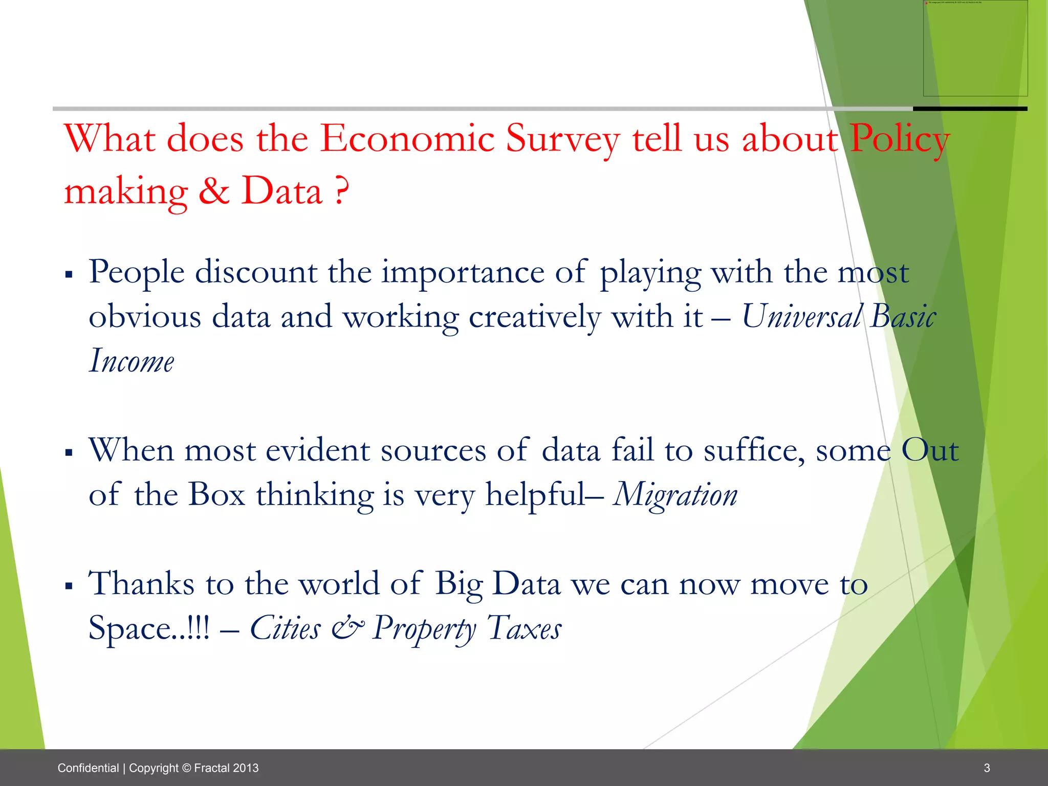3Confidential | Copyright © Fractal 2013
What does the Economic Survey tell us about Policy
making & Data ?
 People discount the importance of playing with the most
obvious data and working creatively with it – Universal Basic
Income
 When most evident sources of data fail to suffice, some Out
of the Box thinking is very helpful– Migration
 Thanks to the world of Big Data we can now move to
Space..!!! – Cities & Property Taxes
 
