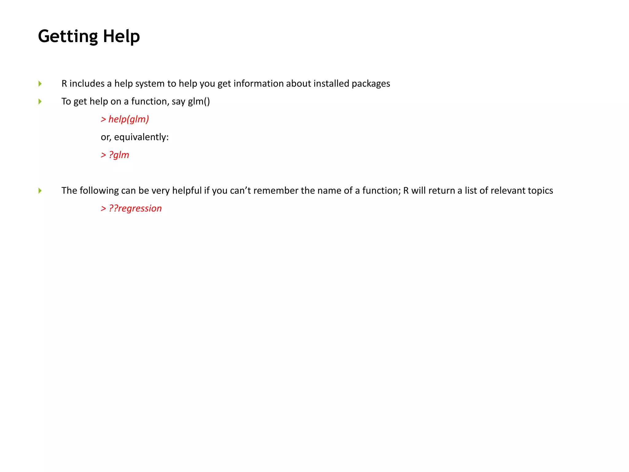 Getting Help
 R includes a help system to help you get information about installed packages
 To get help on a function, say glm()
> help(glm)
or, equivalently:
> ?glm
 The following can be very helpful if you can’t remember the name of a function; R will return a list of relevant topics
> ??regression
 