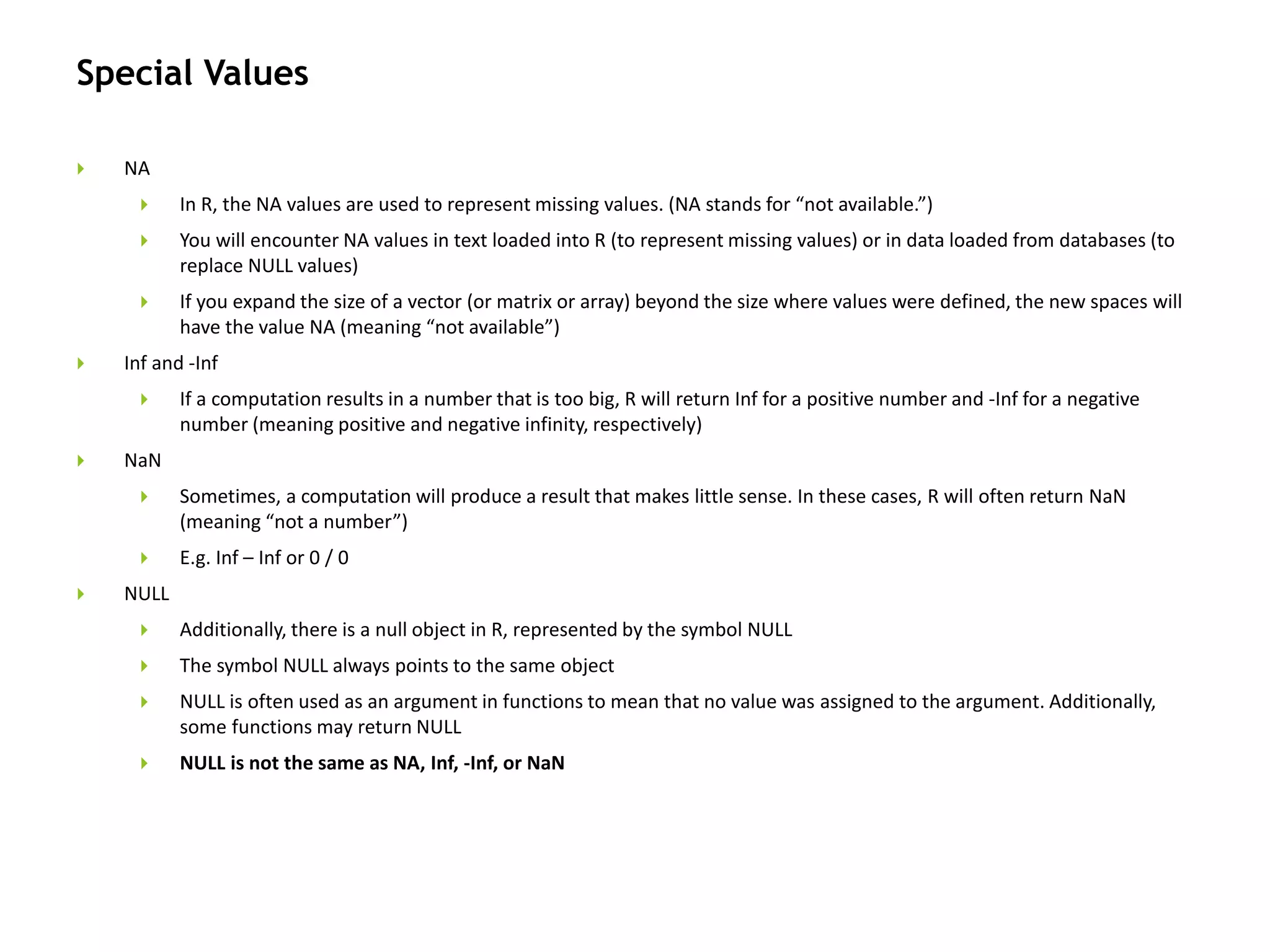 Special Values
 NA
 In R, the NA values are used to represent missing values. (NA stands for “not available.”)
 You will encounter NA values in text loaded into R (to represent missing values) or in data loaded from databases (to
replace NULL values)
 If you expand the size of a vector (or matrix or array) beyond the size where values were defined, the new spaces will
have the value NA (meaning “not available”)
 Inf and -Inf
 If a computation results in a number that is too big, R will return Inf for a positive number and -Inf for a negative
number (meaning positive and negative infinity, respectively)
 NaN
 Sometimes, a computation will produce a result that makes little sense. In these cases, R will often return NaN
(meaning “not a number”)
 E.g. Inf – Inf or 0 / 0
 NULL
 Additionally, there is a null object in R, represented by the symbol NULL
 The symbol NULL always points to the same object
 NULL is often used as an argument in functions to mean that no value was assigned to the argument. Additionally,
some functions may return NULL
 NULL is not the same as NA, Inf, -Inf, or NaN
 