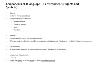 Components of R language – R environment (Objects and
Symbols)
 Objects:
 All R code manipulates objects
 Examples of objects in R include
 Numeric vectors
 character vectors
 Lists
 Functions
 Symbols:
 Formally, variable names in R are called symbols
 When you assign an object to a variable name, you are actually assigning the object to a symbol in the current environment
 R environment:
 An environment is defined as the set of symbols that are defined in a certain context
 For example, the statement:
> x <- 1
 assigns the symbol “x” to the object “1” in the current environment
 