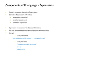 Components of R language - Expressions
 R code is composed of a series of expressions
 Examples of expressions in R include
 assignment statements
 conditional statements
 arithmetic expressions
 Expressions are composed of objects and functions
 You may separate expressions with new lines or with semicolons
 Example :
 Using semicolons
"this expression will be printed"; 7 + 13; exp(0+1i*pi)
 Using new lines
"this expression will be printed“
7 + 13
exp(0+1i*pi)
 