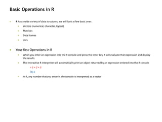 Basic Operations in R
 R has a wide variety of data structures, we will look at few basic ones
 Vectors (numerical, character, logical)
 Matrices
 Data frames
 Lists
 Your first Operations in R
 When you enter an expression into the R console and press the Enter key, R will evaluate that expression and display
the results
 The interactive R interpreter will automatically print an object returned by an expression entered into the R console
> 1 + 2 + 3
[1] 6
 In R, any number that you enter in the console is interpreted as a vector
 