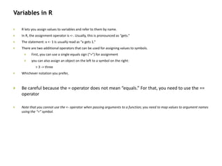 Variables in R
 R lets you assign values to variables and refer to them by name.
 In R, the assignment operator is <-. Usually, this is pronounced as “gets.”
 The statement: x <- 1 is usually read as “x gets 1.”
 There are two additional operators that can be used for assigning values to symbols.
 First, you can use a single equals sign (“=”) for assignment
 you can also assign an object on the left to a symbol on the right:
> 3 -> three
 Whichever notation you prefer,
 Be careful because the = operator does not mean “equals.” For that, you need to use the ==
operator
 Note that you cannot use the <- operator when passing arguments to a function; you need to map values to argument names
using the “=” symbol.
 