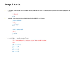 Arrays & Matrix
 R uses very clean syntax for referring to part of an array. You specify separate indices for each dimension, separated by
commas
> w[1,1,1]
[1] 1
 To get all rows (or columns) from a dimension, simply omit the indices
> # first row only
> a[1,]
[1] 1 4 7 10
> # first column only
> a[,1]
[1] 1 2 3
 A matrix is just a two-dimensional array
> m <- matrix(data=c(1,2,3,4,5,6,7,8,9,10,11,12),nrow=3,ncol=4)
> m
[,1] [,2] [,3] [,4]
[1,] 1 4 7 10
[2,] 2 5 8 11
[3,] 3 6 9 12
 