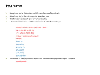 Data Frames
 A data frame is a list that contains multiple named vectors of same length
 A data frame is a lot like a spreadsheet or a database table
 Data frames are particularly good for representing data
 Let’s construct a data frame with the win/loss results in the National League
> teams <- c("PHI","NYM","FLA","ATL","WSN")
> w <- c(92, 89, 94, 72, 59)
> l <- c(70, 73, 77, 90, 102)
> nleast <- data.frame(teams,w,l)
> nleast
teams w l
1 PHI 92 70
2 NYM 89 73
3 FLA 94 77
4 ATL 72 90
5 WSN 59 102
 You can refer to the components of a data frame (or items in a list) by name using the $ operator
>nleast$ teams
 