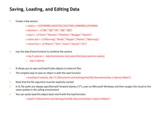 Saving, Loading, and Editing Data
 Create a few vectors
> salary <- c(18700000,14626720,14137500,13980000,12916666)
> position <- c("QB","QB","DE","QB","QB")
> team <- c("Colts","Patriots","Panthers","Bengals","Giants")
> name.last <- c("Manning","Brady","Pepper","Palmer","Manning")
> name.first <- c("Peyton","Tom","Julius","Carson","Eli")
 Use the data.frame function to combine the vectors
> top.5.salaries <- data.frame(name.last,name.first,team,position,salary)
 top.5.salaries
 R allows you to save and load R data objects to external files
 The simplest way to save an object is with the save function
> save(top.5.salaries, file="C:/Documents and Settings/me/My Documents/top.5.salaries.Rdata")
 Note that the file argument must be explicitly named
 In R, file paths are always specified with forward slashes (“/”), even on Microsoft Windows and then assigns the result to the
same symbol in the calling environment
 You can easily load this object back into R with the load function
> load("C:/Documents and Settings/me/My Documents/top.5.salaries.Rdata")
 