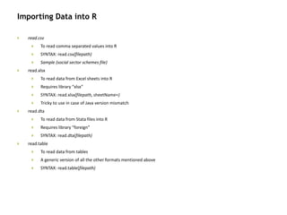 Importing Data into R
 read.csv
 To read comma separated values into R
 SYNTAX: read.csv(filepath)
 Sample (social sector schemes file)
 read.xlsx
 To read data from Excel sheets into R
 Requires library “xlsx”
 SYNTAX: read.xlsx(filepath, sheetName=)
 Tricky to use in case of Java version mismatch
 read.dta
 To read data from Stata files into R
 Requires library “foreign”
 SYNTAX: read.dta(filepath)
 read.table
 To read data from tables
 A generic version of all the other formats mentioned above
 SYNTAX: read.table(filepath)
 