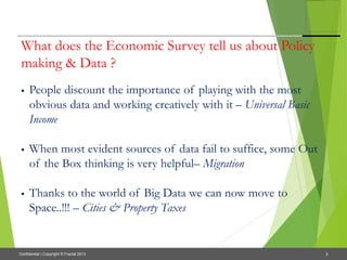 3Confidential | Copyright © Fractal 2013
What does the Economic Survey tell us about Policy
making & Data ?
 People discount the importance of playing with the most
obvious data and working creatively with it – Universal Basic
Income
 When most evident sources of data fail to suffice, some Out
of the Box thinking is very helpful– Migration
 Thanks to the world of Big Data we can now move to
Space..!!! – Cities & Property Taxes
 