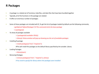 R Packages
 A package is a related set of functions, help files, and data files that have been bundled together
 Typically, all of the functions in the package are related:
 R offers an enormous number of packages:
 Some of these packages are included with R, To get the list of packages loaded by default use the following commands,
>getOption("defaultPackages") # This command omits the base package
> (.packages())
 To show all packages available
> (.packages(all.available=TRUE))
> library() #new window will pop up showing you the set of available packages
 Installing R package
> install.packages(c("tree","maptree"))
#This will install the packages to the default library specified by the variable .Library
 Loading Packages
> library(rpart)
 Removing Packages
> remove.packages(c("tree", "maptree"),.Library)
# You need to specify the library where the packages were installed
 