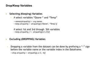 Drop/Keep Variables
 Selecting (Keeping) Variables
• # select variables “Ozone “ and “Temp”
> names(airquality) <- org.names
> keep.airquality <- airquality[c("Ozone", “Temp")]
# select 1st and 3rd through 5th variables
> keep.airquality_1 <- airquality[c(1,3:5)]
 Excluding (DROPPING) Variables
• Dropping a variable from the dataset can be done by prefixing a “-” sign
before the variable name or the variable index in the Dataframe.
> drop.airquality <- airquality[,c(-3, -4)]
 