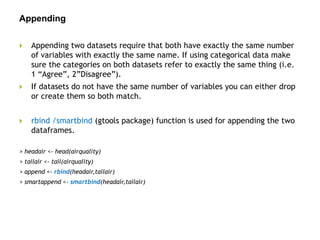 Appending
 Appending two datasets require that both have exactly the same number
of variables with exactly the same name. If using categorical data make
sure the categories on both datasets refer to exactly the same thing (i.e.
1 “Agree”, 2”Disagree”).
 If datasets do not have the same number of variables you can either drop
or create them so both match.
 rbind /smartbind (gtools package) function is used for appending the two
dataframes.
> headair <- head(airquality)
> tailair <- tail(airquality)
> append <- rbind(headair,tailair)
> smartappend <- smartbind(headair,tailair)
 