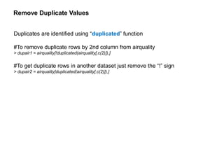 Remove Duplicate Values
Duplicates are identified using “duplicated” function
#To remove duplicate rows by 2nd column from airquality
> dupair1 = airquality[!duplicated(airquality[,c(2)]),]
#To get duplicate rows in another dataset just remove the “!” sign
> dupair2 = airquality[duplicated(airquality[,c(2)]),]
 