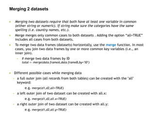 Merging 2 datasets
 Merging two datasets require that both have at least one variable in common
(either string or numeric). If string make sure the categories have the same
spelling (i.e. country names, etc.).
 Merge merges only common cases to both datasets . Adding the option “all=TRUE”
includes all cases from both datasets.
 To merge two data frames (datasets) horizontally, use the merge function. In most
cases, you join two data frames by one or more common key variables (i.e., an
inner join).
• # merge two data frames by ID
total <- merge(data frameA,data frameB,by="ID")
 Different possible cases while merging data
• a full outer join (all records from both tables) can be created with the "all"
keyword:
e.g. merge(d1,d2,all=TRUE)
• a left outer join of two dataset can be created with all.x:
e.g. merge(d1,d2,all.x=TRUE)
• a right outer join of two dataset can be created with all.y:
e.g. merge(d1,d2,all.y=TRUE)
 