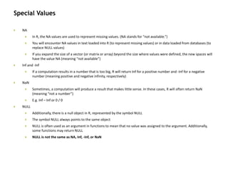 Special Values
 NA
 In R, the NA values are used to represent missing values. (NA stands for “not available.”)
 You will encounter NA values in text loaded into R (to represent missing values) or in data loaded from databases (to
replace NULL values)
 If you expand the size of a vector (or matrix or array) beyond the size where values were defined, the new spaces will
have the value NA (meaning “not available”)
 Inf and -Inf
 If a computation results in a number that is too big, R will return Inf for a positive number and -Inf for a negative
number (meaning positive and negative infinity, respectively)
 NaN
 Sometimes, a computation will produce a result that makes little sense. In these cases, R will often return NaN
(meaning “not a number”)
 E.g. Inf – Inf or 0 / 0
 NULL
 Additionally, there is a null object in R, represented by the symbol NULL
 The symbol NULL always points to the same object
 NULL is often used as an argument in functions to mean that no value was assigned to the argument. Additionally,
some functions may return NULL
 NULL is not the same as NA, Inf, -Inf, or NaN
 