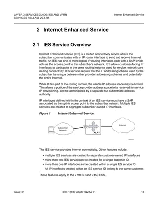 LAYER 3 SERVICES GUIDE: IES AND VPRN
SERVICES RELEASE 20.5.R1
Internet Enhanced Service
Issue: 01 3HE 15817 AAAB TQZZA 01 13
2 Internet Enhanced Service
2.1 IES Service Overview
Internet Enhanced Service (IES) is a routed connectivity service where the
subscriber communicates with an IP router interface to send and receive Internet
traffic. An IES has one or more logical IP routing interfaces each with a SAP which
acts as the access point to the subscriber’s network. IES allows customer-facing IP
interfaces to participate in the same routing instance used for service network core
routing connectivity. IES services require that the IP addressing scheme used by the
subscriber be unique between other provider addressing schemes and potentially
the entire Internet.
While IES is part of the routing domain, the usable IP address space may be limited.
This allows a portion of the service provider address space to be reserved for service
IP provisioning, and be administered by a separate but subordinate address
authority.
IP interfaces defined within the context of an IES service must have a SAP
associated as the uplink access point to the subscriber network. Multiple IES
services are created to segregate subscriber-owned IP interfaces.
Figure 1 Internet Enhanced Service
The IES service provides Internet connectivity. Other features include:
• multiple IES services are created to separate customer-owned IP interfaces
• more than one IES service can be created for a single customer ID
• more than one IP interface can be created within a single IES service ID
All IP interfaces created within an IES service ID belong to the same customer.
These features apply to the 7750 SR and 7450 ESS.
OSSG023
Subscriber
Network
Internet
ALA-1
SAP
 