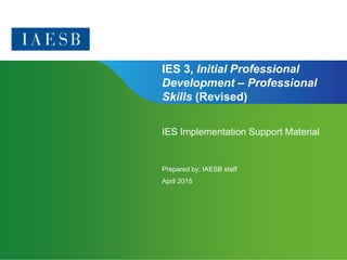 Page 1 | Confidential and Proprietary Information
IES 3, Initial Professional
Development – Professional
Skills (Revised)
IES Implementation Support Material
Prepared by: IAESB staff
April 2015
 