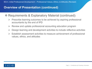 Page 3 | Confidential and Proprietary Information
Overview of Presentation (continued)
IES 4, Initial Professional Development – Professional Values, Ethics, & Attitudes (Revised)
 Requirements & Explanatory Material (continued):
 Prescribe learning outcomes to be achieved by aspiring professional
accountants by the end of IPD
 Review and update professional accounting education program
 Design learning and development activities to include reflective activities
 Establish assessment activities to measure achievement of professional
values, ethics, and attitudes
 