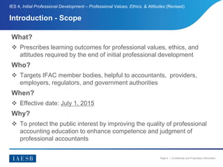 Page 4 | Confidential and Proprietary Information
Introduction - Scope
IES 4, Initial Professional Development – Professional Values, Ethics, & Attitudes (Revised)
What?
 Prescribes learning outcomes for professional values, ethics, and
attitudes required by the end of initial professional development
Who?
 Targets IFAC member bodies, helpful to accountants, providers,
employers, regulators, and government authorities
When?
 Effective date: July 1, 2015
Why?
 To protect the public interest by improving the quality of professional
accounting education to enhance competence and judgment of
professional accountants
 