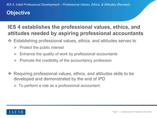Page 5 | Confidential and Proprietary Information
Objective
IES 4, Initial Professional Development – Professional Values, Ethics, & Attitudes (Revised)
IES 4 establishes the professional values, ethics, and
attitudes needed by aspiring professional accountants
 Establishing professional values, ethics, and attitudes serves to
 Protect the public interest
 Enhance the quality of work by professional accountants
 Promote the credibility of the accountancy profession
 Requiring professional values, ethics, and attitudes skills to be
developed and demonstrated by the end of IPD
 To perform a role as a professional accountant
 