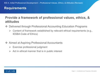 Page 6 | Confidential and Proprietary Information
Requirements
IES 4, Initial Professional Development – Professional Values, Ethics, & Attitudes (Revised)
Provide a framework of professional values, ethics, &
attitudes
 Delivered through Professional Accounting Education Programs
 Content of framework established by relevant ethical requirements (e.g.,
IESBA Code of Ethics)
 Aimed at Aspiring Professional Accountants
 Exercise professional judgment
 Act in ethical manner that is in public interest
 