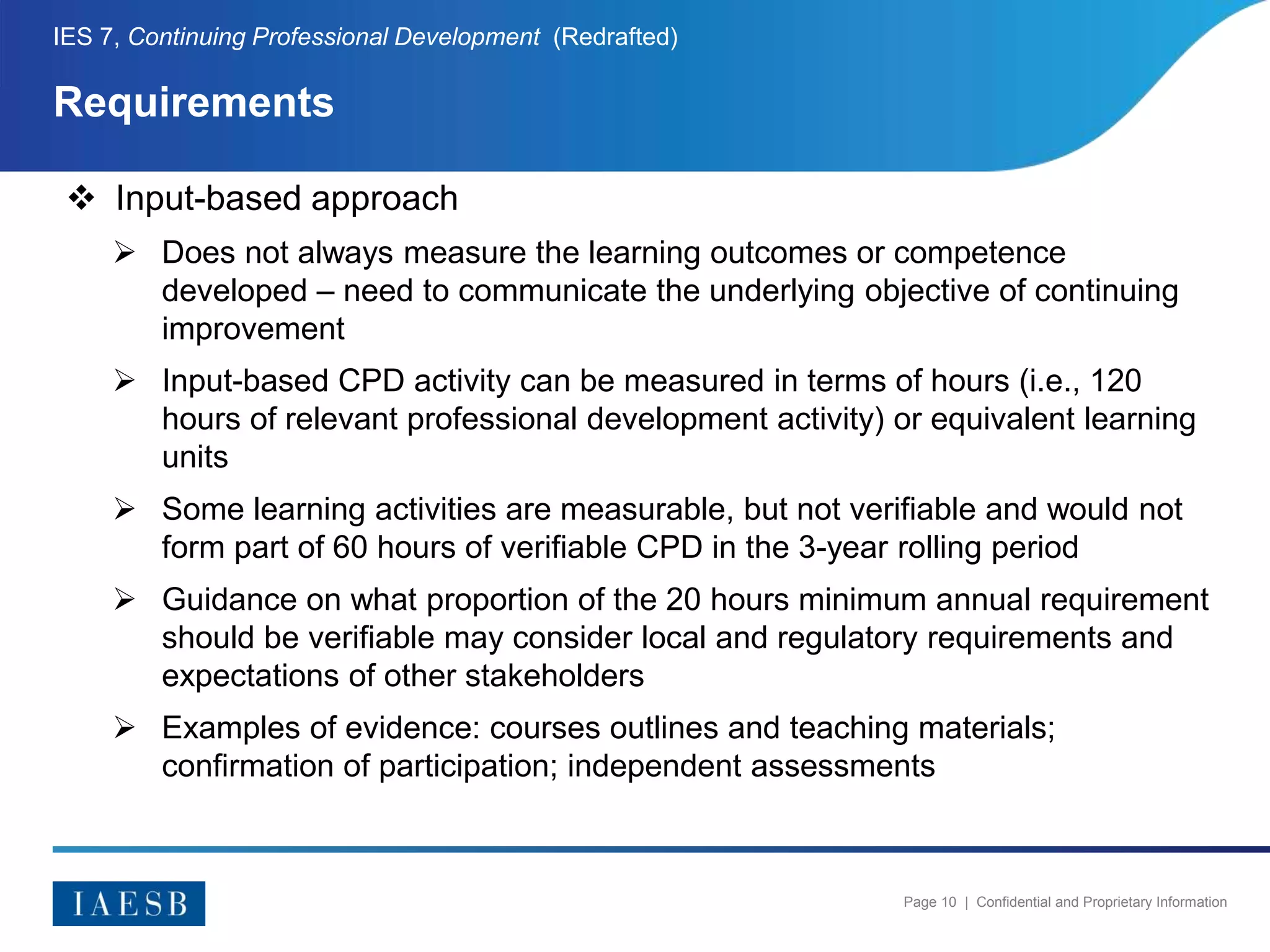 Page 10 | Confidential and Proprietary Information
Requirements
IES 7, Continuing Professional Development (Redrafted)
 Input-based approach
 Does not always measure the learning outcomes or competence
developed – need to communicate the underlying objective of continuing
improvement
 Input-based CPD activity can be measured in terms of hours (i.e., 120
hours of relevant professional development activity) or equivalent learning
units
 Some learning activities are measurable, but not verifiable and would not
form part of 60 hours of verifiable CPD in the 3-year rolling period
 Guidance on what proportion of the 20 hours minimum annual requirement
should be verifiable may consider local and regulatory requirements and
expectations of other stakeholders
 Examples of evidence: courses outlines and teaching materials;
confirmation of participation; independent assessments
 