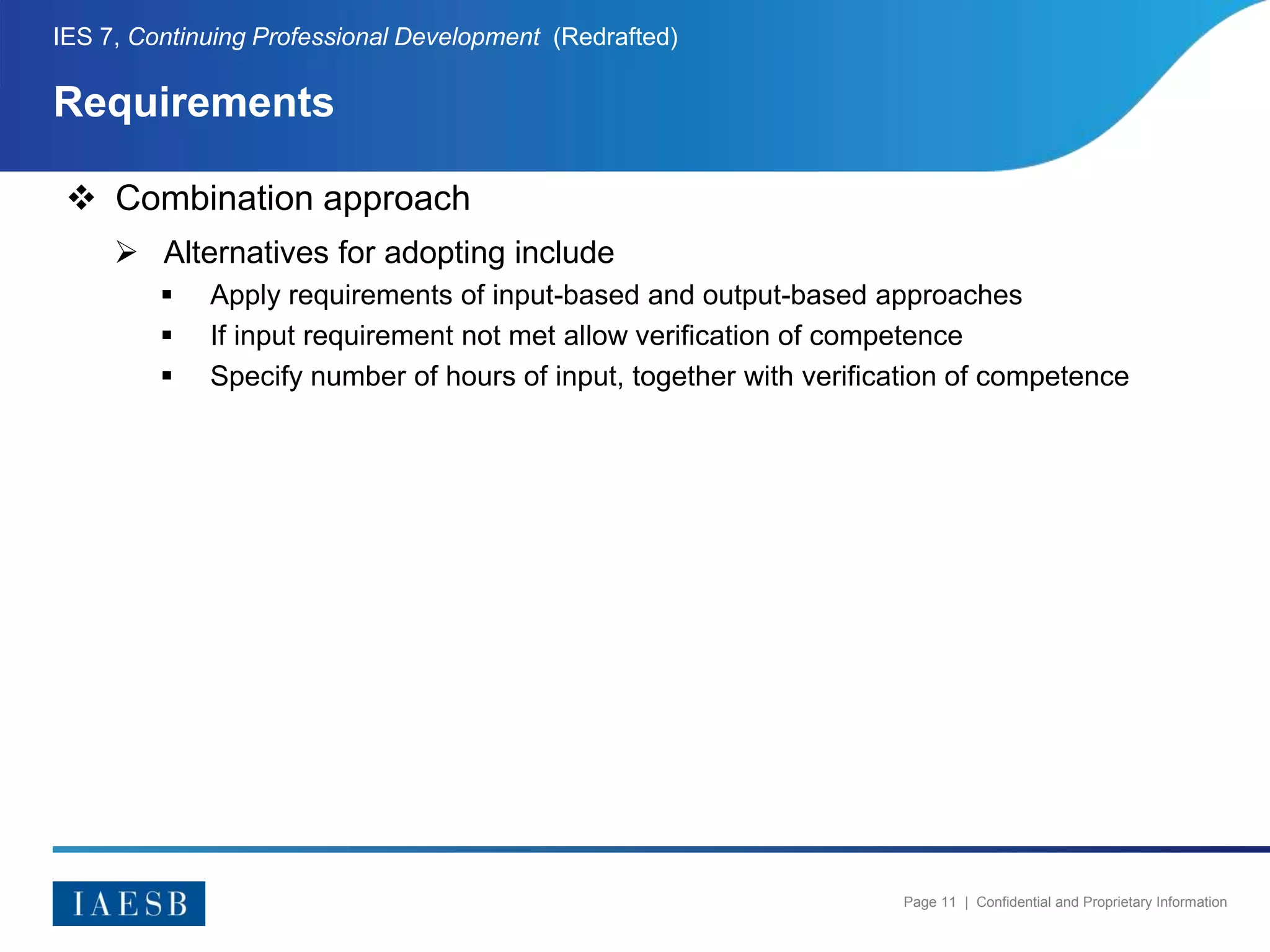 Page 11 | Confidential and Proprietary Information
Requirements
IES 7, Continuing Professional Development (Redrafted)
 Combination approach
 Alternatives for adopting include
 Apply requirements of input-based and output-based approaches
 If input requirement not met allow verification of competence
 Specify number of hours of input, together with verification of competence
 