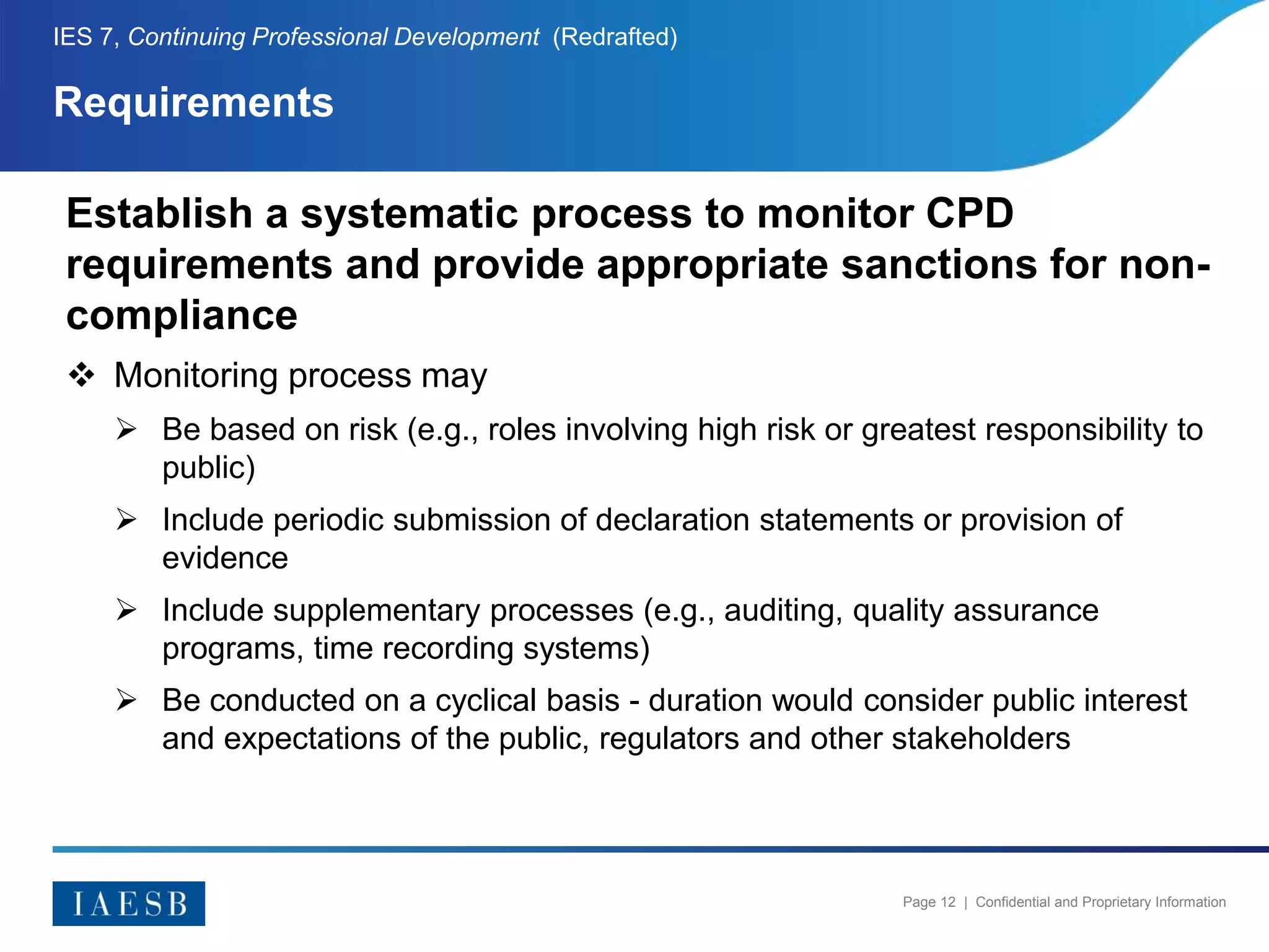 Page 12 | Confidential and Proprietary Information
Requirements
IES 7, Continuing Professional Development (Redrafted)
Establish a systematic process to monitor CPD
requirements and provide appropriate sanctions for non-
compliance
 Monitoring process may
 Be based on risk (e.g., roles involving high risk or greatest responsibility to
public)
 Include periodic submission of declaration statements or provision of
evidence
 Include supplementary processes (e.g., auditing, quality assurance
programs, time recording systems)
 Be conducted on a cyclical basis - duration would consider public interest
and expectations of the public, regulators and other stakeholders
 