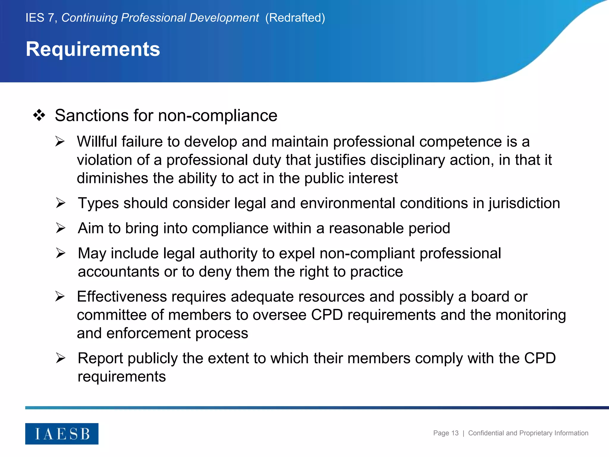 Page 13 | Confidential and Proprietary Information
Requirements
IES 7, Continuing Professional Development (Redrafted)
 Sanctions for non-compliance
 Willful failure to develop and maintain professional competence is a
violation of a professional duty that justifies disciplinary action, in that it
diminishes the ability to act in the public interest
 Types should consider legal and environmental conditions in jurisdiction
 Aim to bring into compliance within a reasonable period
 May include legal authority to expel non-compliant professional
accountants or to deny them the right to practice
 Effectiveness requires adequate resources and possibly a board or
committee of members to oversee CPD requirements and the monitoring
and enforcement process
 Report publicly the extent to which their members comply with the CPD
requirements
 