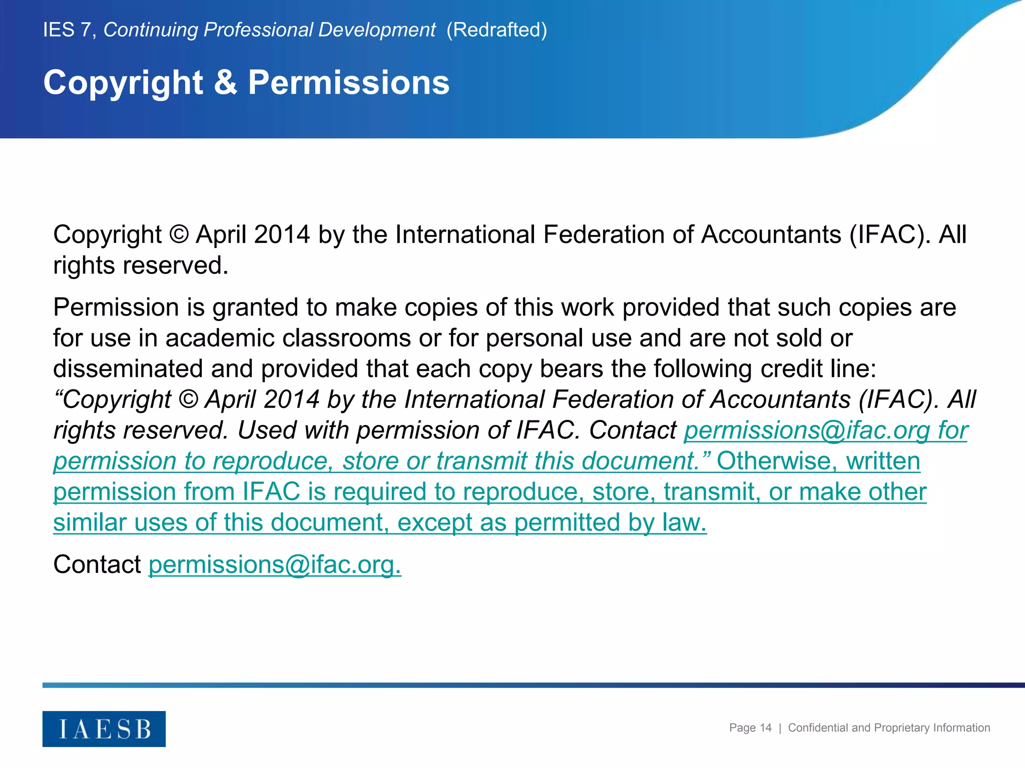 Page 14 | Confidential and Proprietary Information
Copyright © April 2014 by the International Federation of Accountants (IFAC). All
rights reserved.
Permission is granted to make copies of this work provided that such copies are
for use in academic classrooms or for personal use and are not sold or
disseminated and provided that each copy bears the following credit line:
“Copyright © April 2014 by the International Federation of Accountants (IFAC). All
rights reserved. Used with permission of IFAC. Contact permissions@ifac.org for
permission to reproduce, store or transmit this document.” Otherwise, written
permission from IFAC is required to reproduce, store, transmit, or make other
similar uses of this document, except as permitted by law.
Contact permissions@ifac.org.
Copyright & Permissions
IES 7, Continuing Professional Development (Redrafted)
 