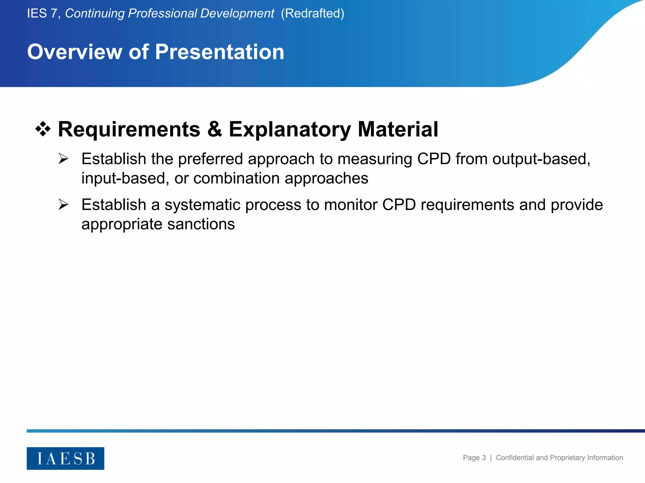Page 3 | Confidential and Proprietary Information
Overview of Presentation
IES 7, Continuing Professional Development (Redrafted)
 Requirements & Explanatory Material
 Establish the preferred approach to measuring CPD from output-based,
input-based, or combination approaches
 Establish a systematic process to monitor CPD requirements and provide
appropriate sanctions
 