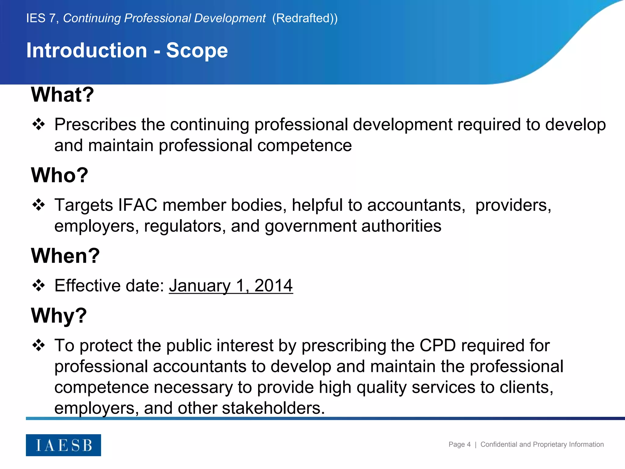 Page 4 | Confidential and Proprietary Information
Introduction - Scope
IES 7, Continuing Professional Development (Redrafted))
What?
 Prescribes the continuing professional development required to develop
and maintain professional competence
Who?
 Targets IFAC member bodies, helpful to accountants, providers,
employers, regulators, and government authorities
When?
 Effective date: January 1, 2014
Why?
 To protect the public interest by prescribing the CPD required for
professional accountants to develop and maintain the professional
competence necessary to provide high quality services to clients,
employers, and other stakeholders.
 