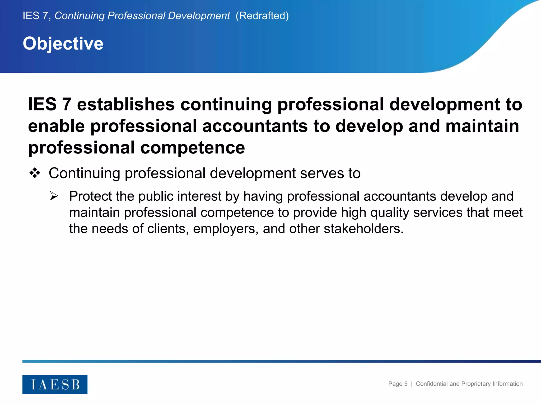 Page 5 | Confidential and Proprietary Information
Objective
IES 7, Continuing Professional Development (Redrafted)
IES 7 establishes continuing professional development to
enable professional accountants to develop and maintain
professional competence
 Continuing professional development serves to
 Protect the public interest by having professional accountants develop and
maintain professional competence to provide high quality services that meet
the needs of clients, employers, and other stakeholders.
 