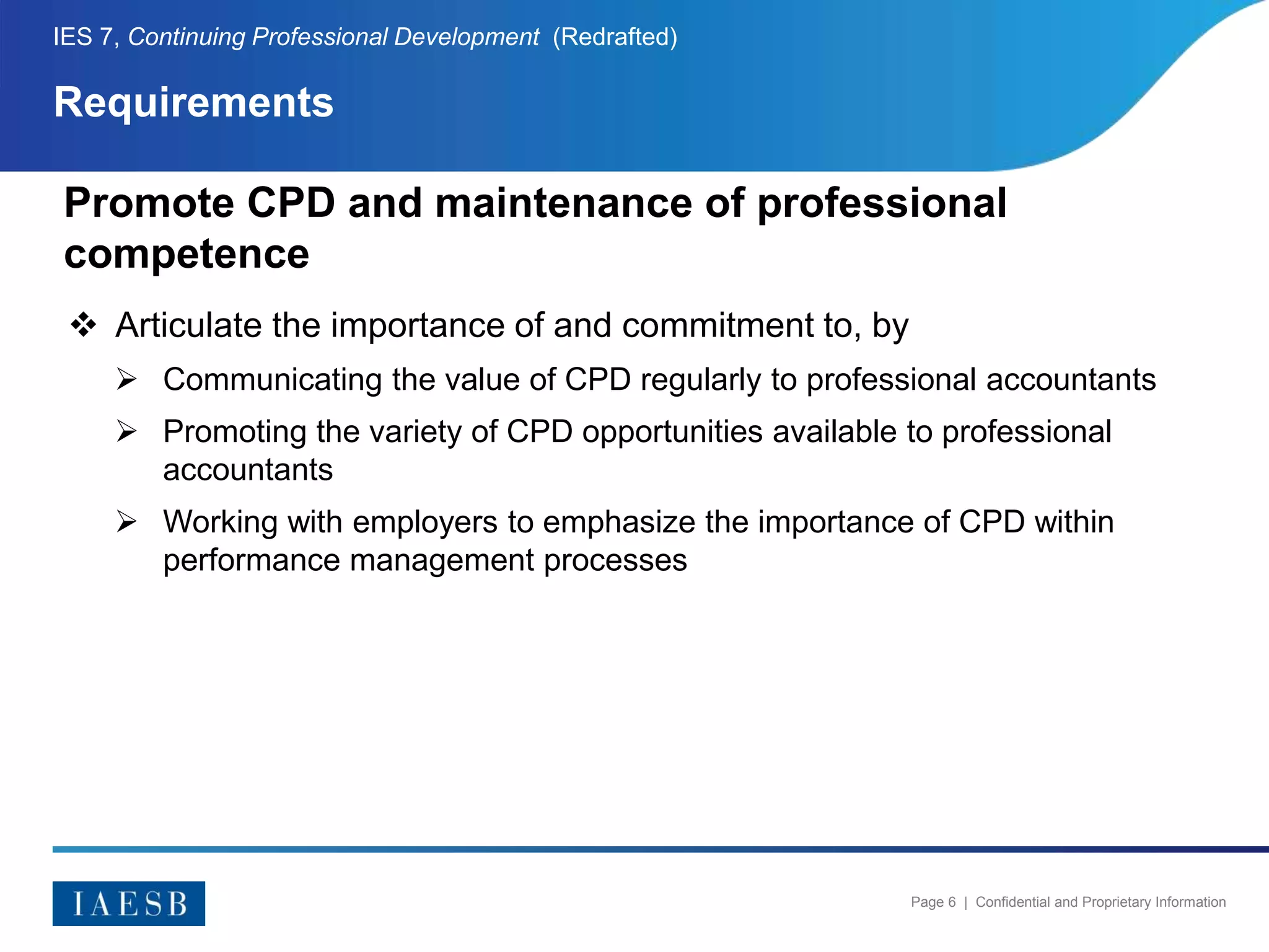 Page 6 | Confidential and Proprietary Information
Requirements
IES 7, Continuing Professional Development (Redrafted)
Promote CPD and maintenance of professional
competence
 Articulate the importance of and commitment to, by
 Communicating the value of CPD regularly to professional accountants
 Promoting the variety of CPD opportunities available to professional
accountants
 Working with employers to emphasize the importance of CPD within
performance management processes
 