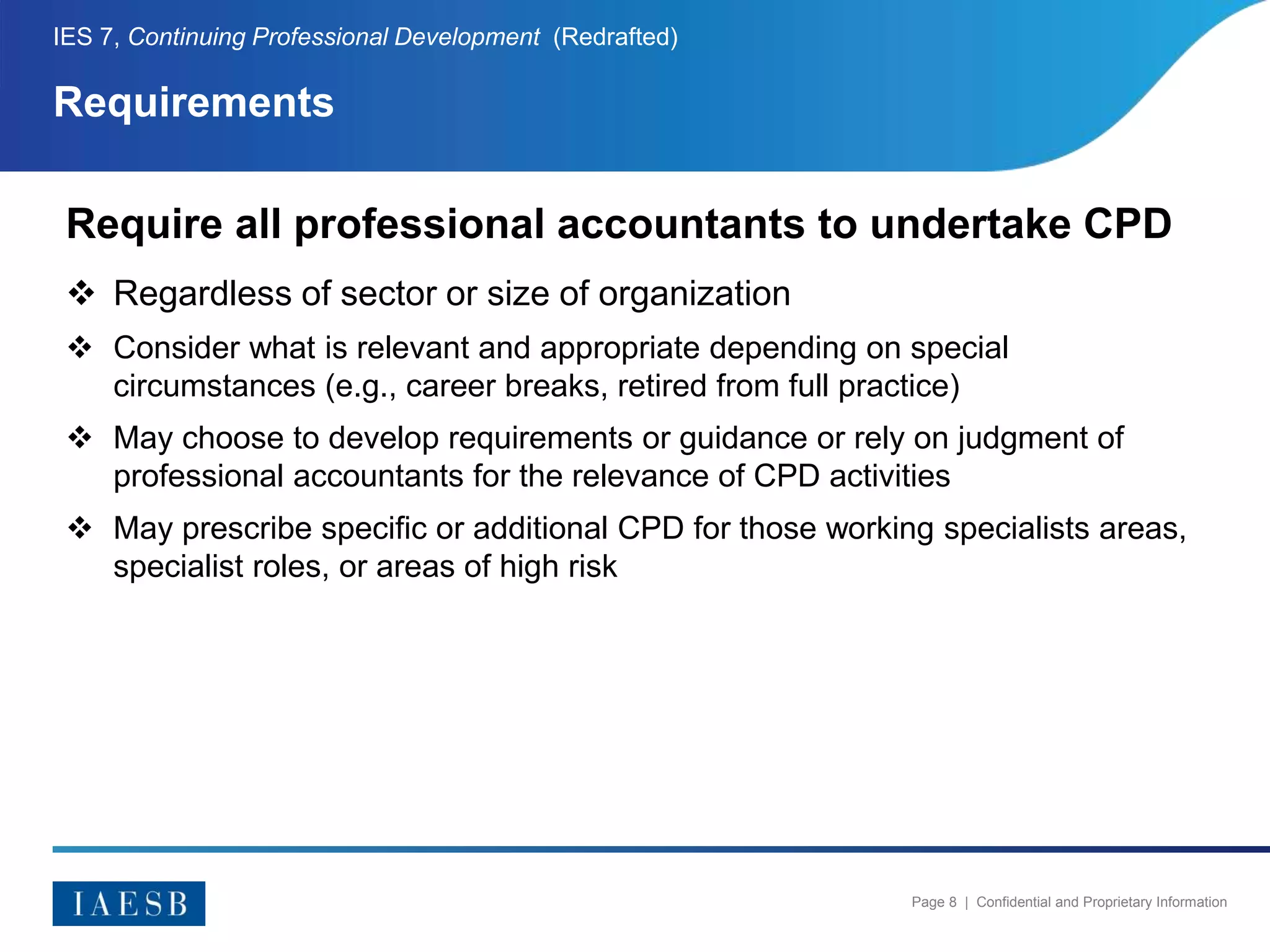 Page 8 | Confidential and Proprietary Information
Requirements
IES 7, Continuing Professional Development (Redrafted)
Require all professional accountants to undertake CPD
 Regardless of sector or size of organization
 Consider what is relevant and appropriate depending on special
circumstances (e.g., career breaks, retired from full practice)
 May choose to develop requirements or guidance or rely on judgment of
professional accountants for the relevance of CPD activities
 May prescribe specific or additional CPD for those working specialists areas,
specialist roles, or areas of high risk
 