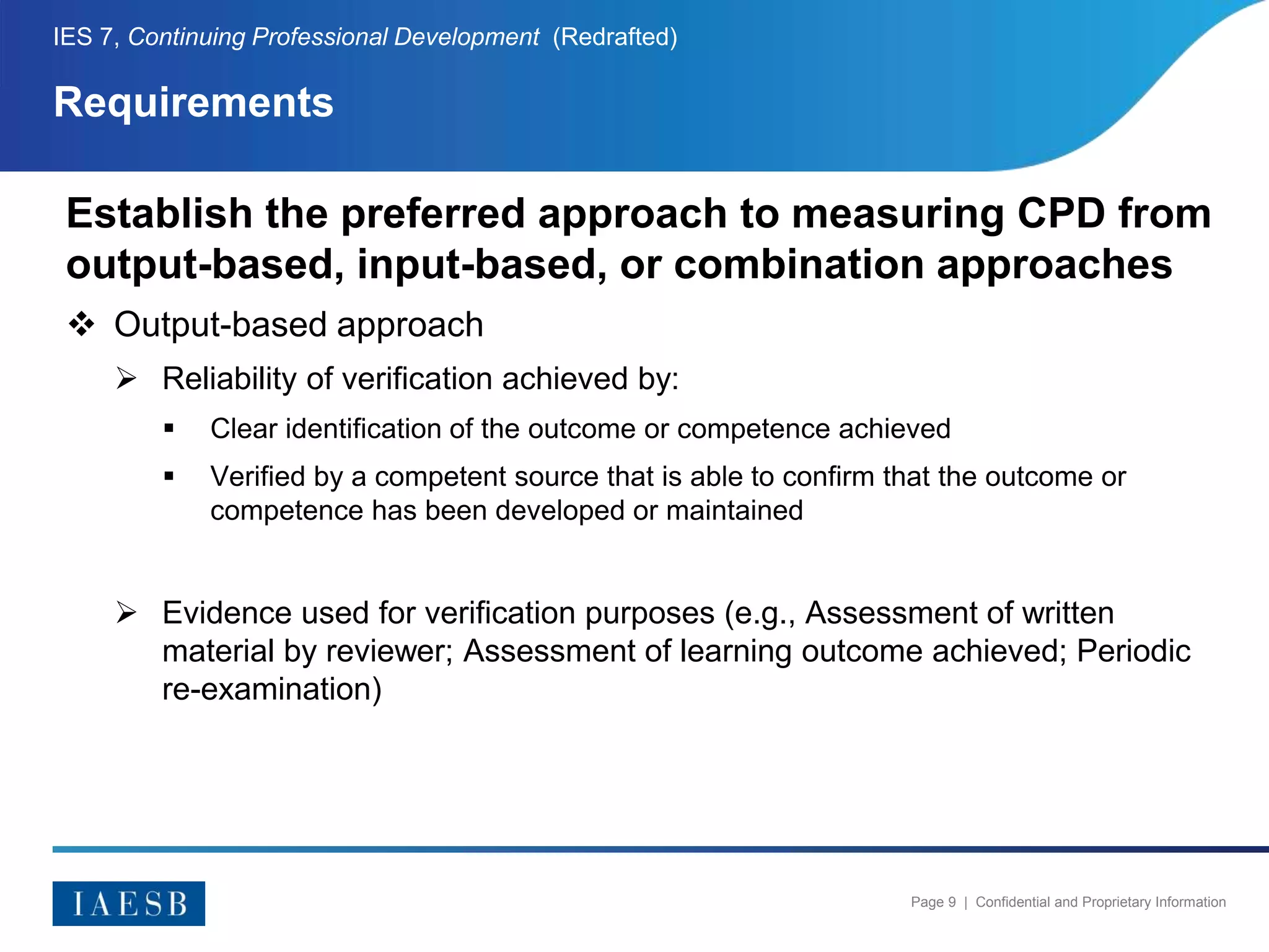 Page 9 | Confidential and Proprietary Information
Requirements
IES 7, Continuing Professional Development (Redrafted)
Establish the preferred approach to measuring CPD from
output-based, input-based, or combination approaches
 Output-based approach
 Reliability of verification achieved by:
 Clear identification of the outcome or competence achieved
 Verified by a competent source that is able to confirm that the outcome or
competence has been developed or maintained
 Evidence used for verification purposes (e.g., Assessment of written
material by reviewer; Assessment of learning outcome achieved; Periodic
re-examination)
 