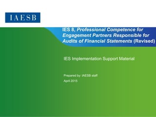 Page 1 | Confidential and Proprietary Information
IES 8, Professional Competence for
Engagement Partners Responsible for
Audits of Financial Statements (Revised)
IES Implementation Support Material
Prepared by: IAESB staff
April 2015
 