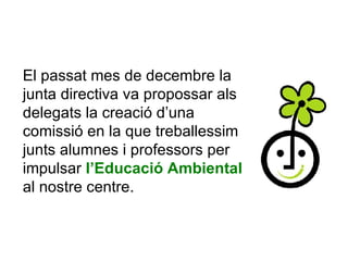 El passat mes de decembre la junta directiva va propossar als delegats la creació d’una comissió en la que treballessim junts alumnes i professors per impulsar  l’Educació Ambiental  al nostre centre.  