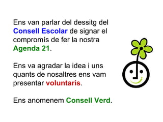 Ens van parlar del dessitg del  Consell Escolar  de signar el compromís de fer la nostra  Agenda 21 . Ens va agradar la idea i uns quants de nosaltres ens vam presentar  voluntaris .  Ens anomenem  Consell Verd . 