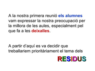 A la nostra primera reunió  els alumnes  vam expressar la nostra preocupació per la millora de les aules, especialment pel que fa a les  deixalles . A partir d’aquí es va decidir que treballariem prioritàriament el tema dels R E S I D U S 